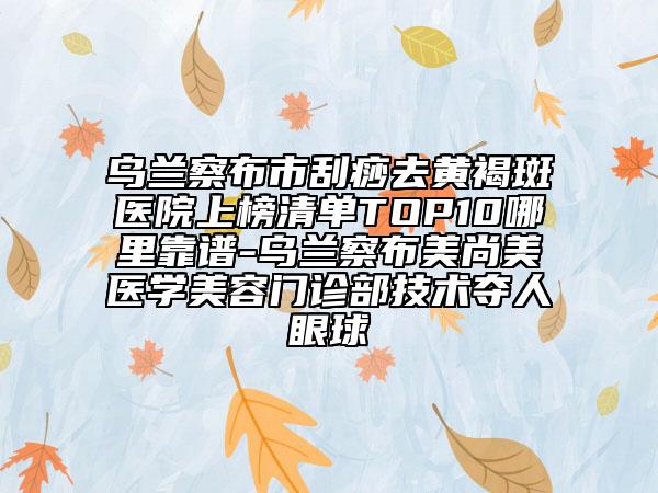 乌兰察布市刮痧去黄褐斑医院上榜清单TOP10哪里靠谱-乌兰察布美尚美医学美容门诊部技术夺人眼球