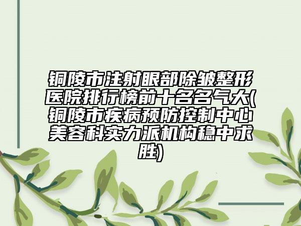 铜陵市注射眼部除皱整形医院排行榜前十名名气大(铜陵市疾病预防控制中心美容科实力派机构稳中求胜)