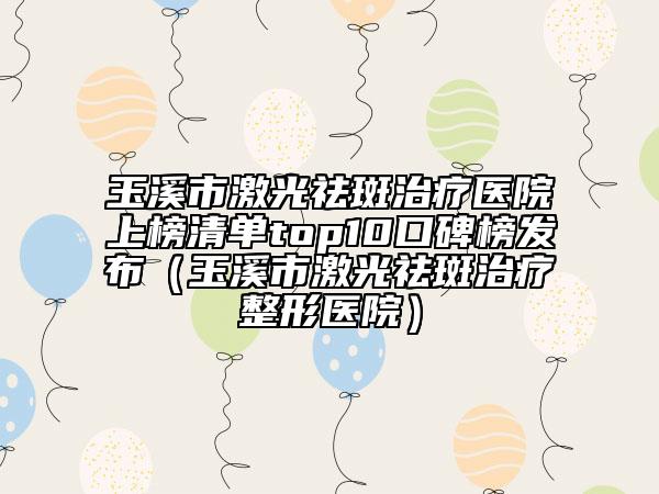 玉溪市激光祛斑治疗医院上榜清单top10口碑榜发布（玉溪市激光祛斑治疗整形医院）