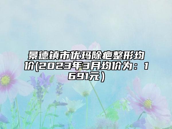 景德镇市优玛除疤整形均价(2023年3月均价为：1691元）