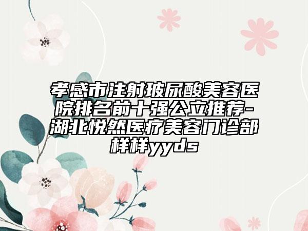 孝感市注射玻尿酸美容医院排名前十强公立推荐-湖北悦然医疗美容门诊部样样yyds