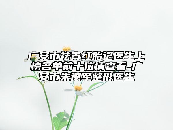 广安市祛青红胎记医生上榜名单前十位请查看-广安市朱德军整形医生