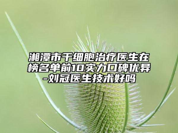 湘潭市干细胞治疗医生在榜名单前10实力口碑优异-刘冠医生技术好吗