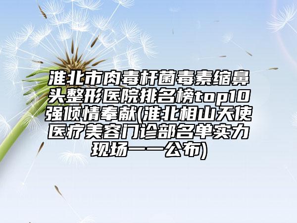 淮北市肉毒杆菌毒素缩鼻头整形医院排名榜top10强倾情奉献(淮北相山天使医疗美容门诊部名单实力现场一一公布)