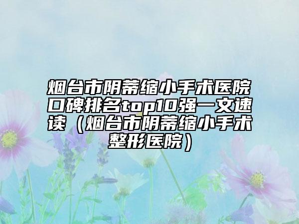 烟台市阴蒂缩小手术医院口碑排名top10强一文速读（烟台市阴蒂缩小手术整形医院）