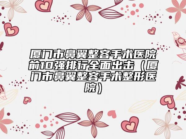 厦门市鼻翼整容手术医院前10强排行全面出击（厦门市鼻翼整容手术整形医院）