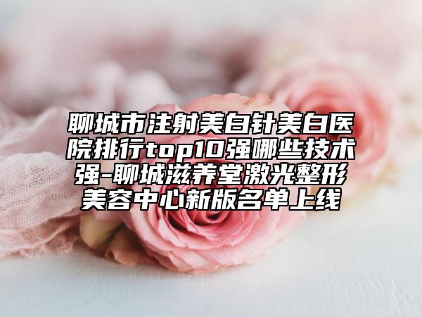 聊城市注射美白针美白医院排行top10强哪些技术强-聊城滋养堂激光整形美容中心新版名单上线