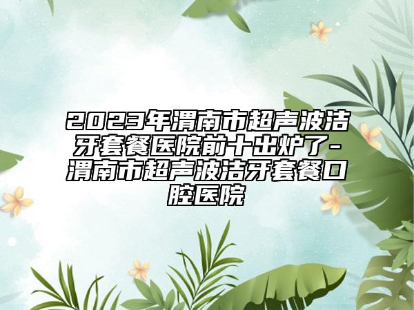 2023年渭南市超声波洁牙套餐医院前十出炉了-渭南市超声波洁牙套餐口腔医院