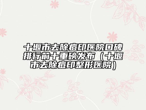 十堰市去除痘印医院口碑排行前十重磅发布（十堰市去除痘印整形医院）