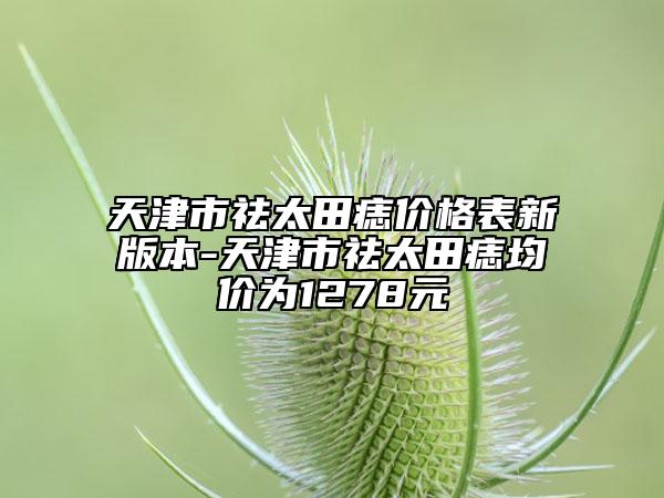 天津市祛太田痣价格表新版本-天津市祛太田痣均价为1278元