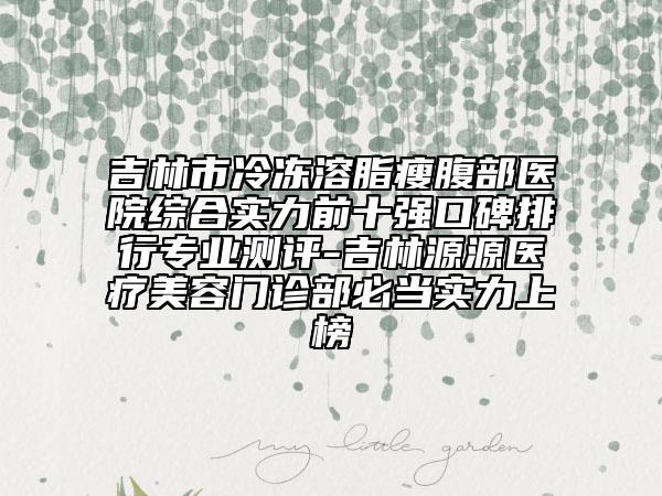 吉林市冷冻溶脂瘦腹部医院综合实力前十强口碑排行专业测评-吉林源源医疗美容门诊部必当实力上榜