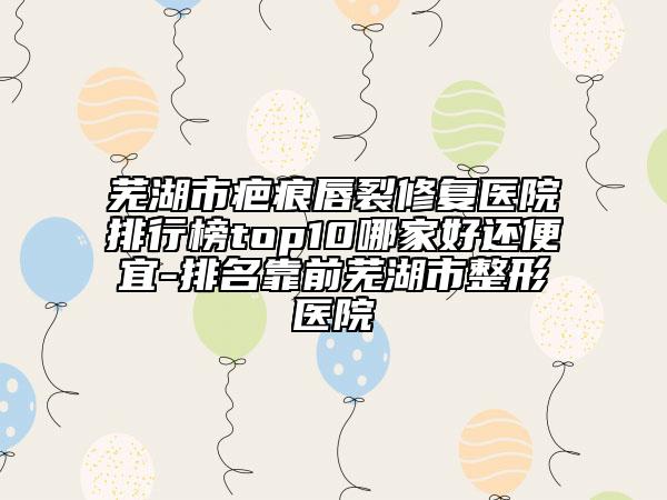 芜湖市疤痕唇裂修复医院排行榜top10哪家好还便宜-排名靠前芜湖市整形医院