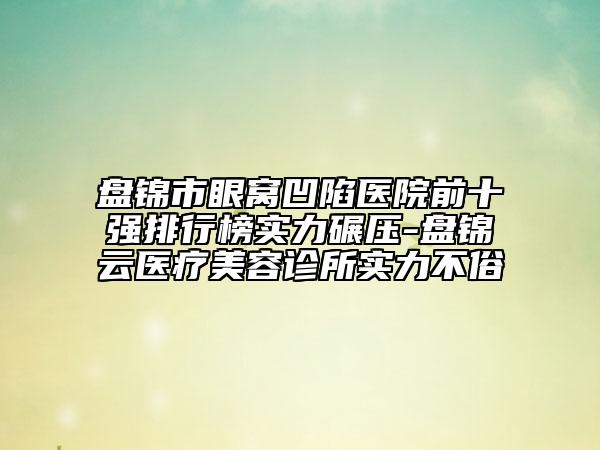 盘锦市眼窝凹陷医院前十强排行榜实力碾压-盘锦琇云医疗美容诊所实力不俗