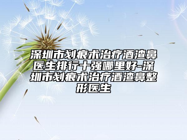 深圳市划痕术治疗酒渣鼻医生排行十强哪里好-深圳市划痕术治疗酒渣鼻整形医生