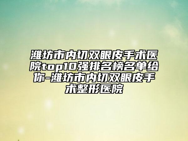 潍坊市内切双眼皮手术医院top10强排名榜名单给你-潍坊市内切双眼皮手术整形医院
