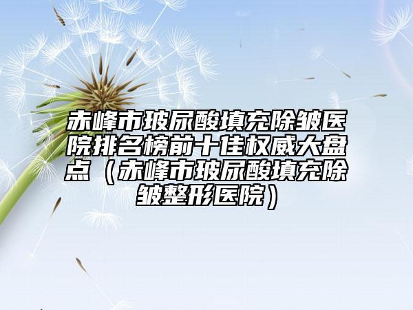 赤峰市玻尿酸填充除皱医院排名榜前十佳权威大盘点（赤峰市玻尿酸填充除皱整形医院）