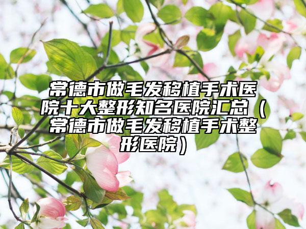 常德市做毛发移植手术医院十大整形知名医院汇总（常德市做毛发移植手术整形医院）