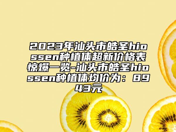 2023年汕头市皓圣hiossen种植体超新价格表惊爆一览-汕头市皓圣hiossen种植体均价为：8943元