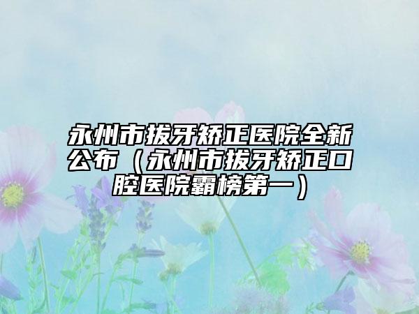 永州市拔牙矫正医院全新公布（永州市拔牙矫正口腔医院霸榜第一）