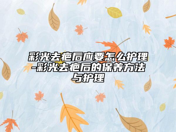 彩光去疤后应要怎么护理-彩光去疤后的保养方法与护理