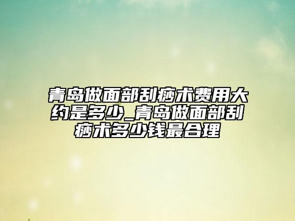 青岛做面部刮痧术费用大约是多少_青岛做面部刮痧术多少钱最合理