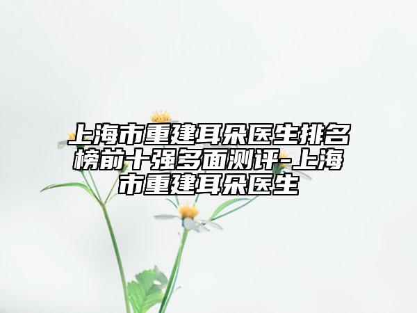 上海市重建耳朵医生排名榜前十强多面测评-上海市重建耳朵医生