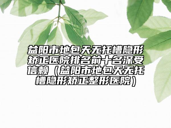 益阳市地包天无托槽隐形矫正医院排名前十名深受信赖（益阳市地包天无托槽隐形矫正整形医院）