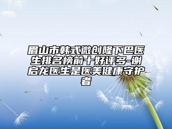眉山市韩式微创隆下巴医生排名榜前十好评多-谢启龙医生是医美健康守护者