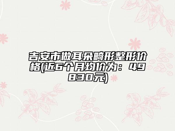 吉安市做耳朵畸形整形价格(近6个月均价为：49830元)