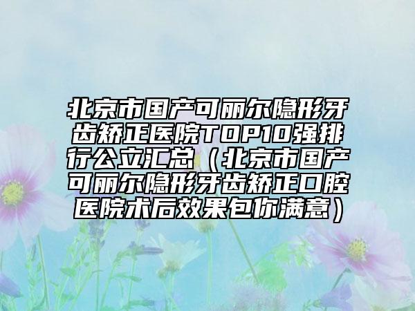 北京市国产可丽尔隐形牙齿矫正医院TOP10强排行公立汇总（北京市国产可丽尔隐形牙齿矫正口腔医院术后效果包你满意）