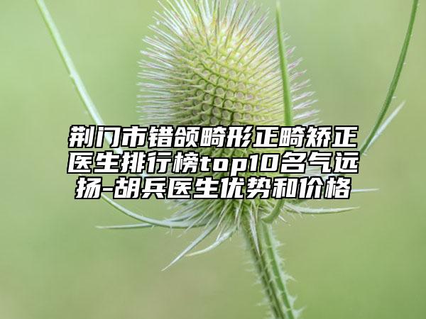荆门市错颌畸形正畸矫正医生排行榜top10名气远扬-胡兵医生优势和价格