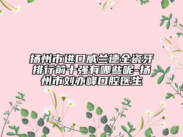 扬州市进口威兰德全瓷牙排行前十强有哪些呢-扬州市刘亦峰口腔医生