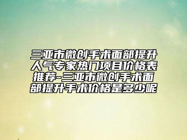 三亚市微创手术面部提升人气专家热门项目价格表推荐-三亚市微创手术面部提升手术价格是多少呢
