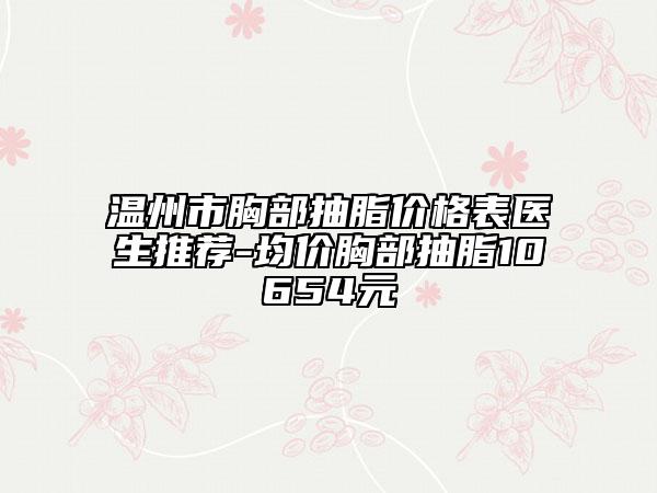 温州市胸部抽脂价格表医生推荐-均价胸部抽脂10654元