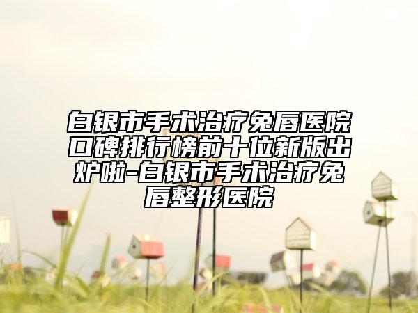 白银市手术治疗兔唇医院口碑排行榜前十位新版出炉啦-白银市手术治疗兔唇整形医院