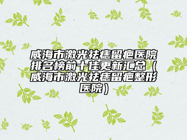 威海市激光祛痣留疤医院排名榜前十佳更新汇总（威海市激光祛痣留疤整形医院）