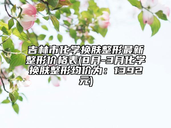 吉林市化学换肤整形最新整形价格表(8月-3月化学换肤整形均价为：1392元)