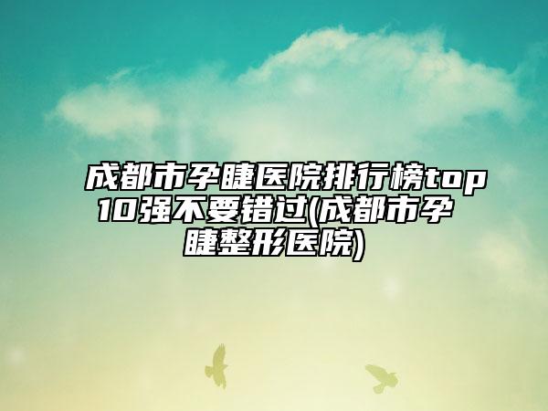 成都市孕睫医院排行榜top10强不要错过(成都市孕睫整形医院)