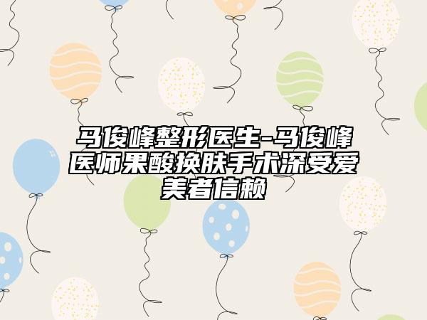 马俊峰整形医生-马俊峰医师果酸换肤手术深受爱美者信赖