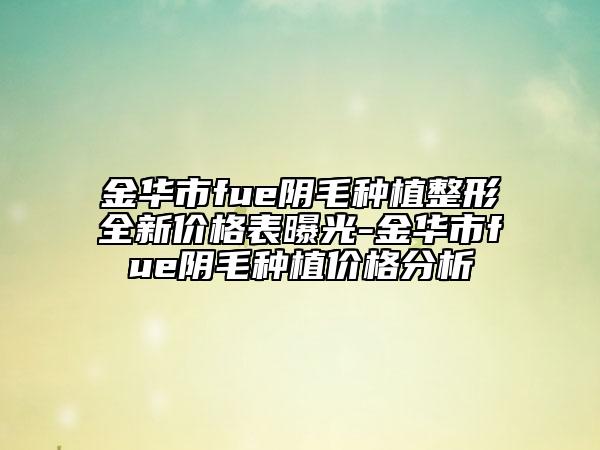 金华市fue阴毛种植整形全新价格表曝光-金华市fue阴毛种植价格分析