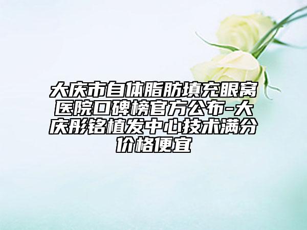 大庆市自体脂肪填充眼窝医院口碑榜官方公布-大庆彤铭植发中心技术满分价格便宜