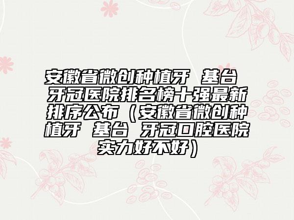 安徽省微创种植牙 基台 牙冠医院排名榜十强最新排序公布（安徽省微创种植牙 基台 牙冠口腔医院实力好不好）