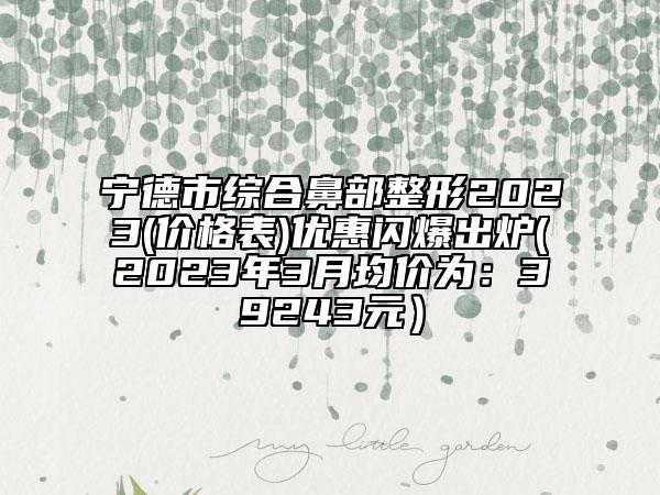 宁德市综合鼻部整形2023(价格表)优惠闪爆出炉(2023年3月均价为：39243元）