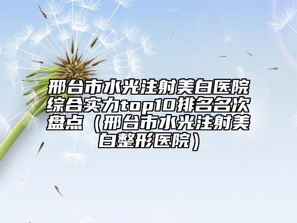邢台市水光注射美白医院综合实力top10排名名次盘点（邢台市水光注射美白整形医院）