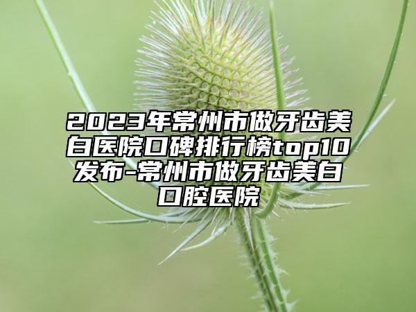 2023年常州市做牙齿美白医院口碑排行榜top10发布-常州市做牙齿美白口腔医院