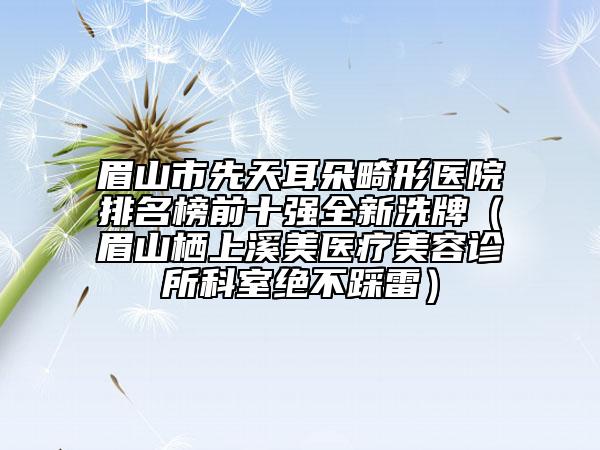 眉山市先天耳朵畸形医院排名榜前十强全新洗牌（眉山栖上溪美医疗美容诊所科室绝不踩雷）