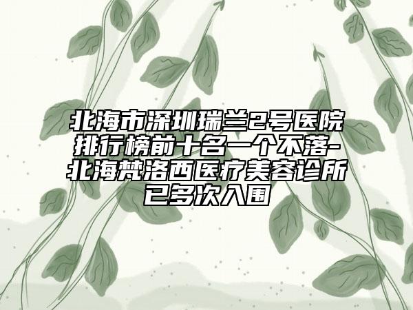 北海市深圳瑞兰2号医院排行榜前十名一个不落-北海梵洛西医疗美容诊所已多次入围