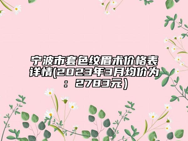 宁波市套色纹眉术价格表详情(2023年3月均价为：2783元）