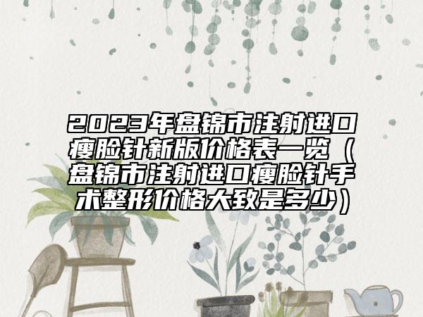 2023年盘锦市注射进口瘦脸针新版价格表一览（盘锦市注射进口瘦脸针手术整形价格大致是多少）