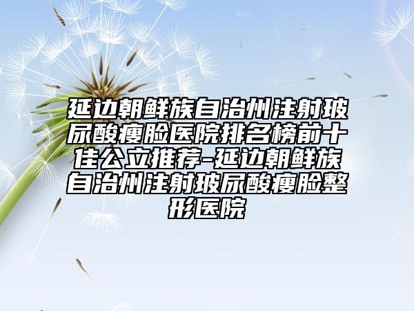 延边朝鲜族自治州注射玻尿酸瘦脸医院排名榜前十佳公立推荐-延边朝鲜族自治州注射玻尿酸瘦脸整形医院